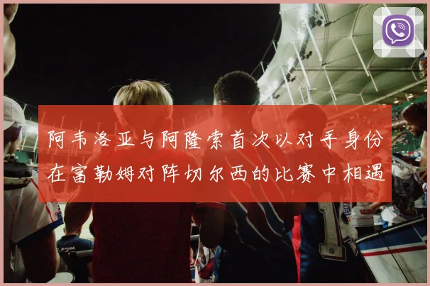 阿韦洛亚与阿隆索首次以对手身份在富勒姆对阵切尔西的比赛中相遇