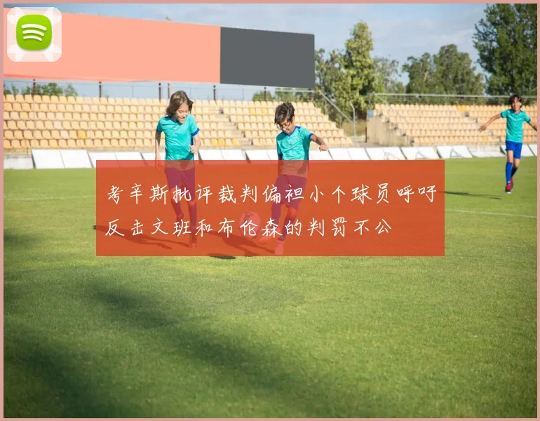 考辛斯批评裁判偏袒小个球员呼吁反击文班和布伦森的判罚不公