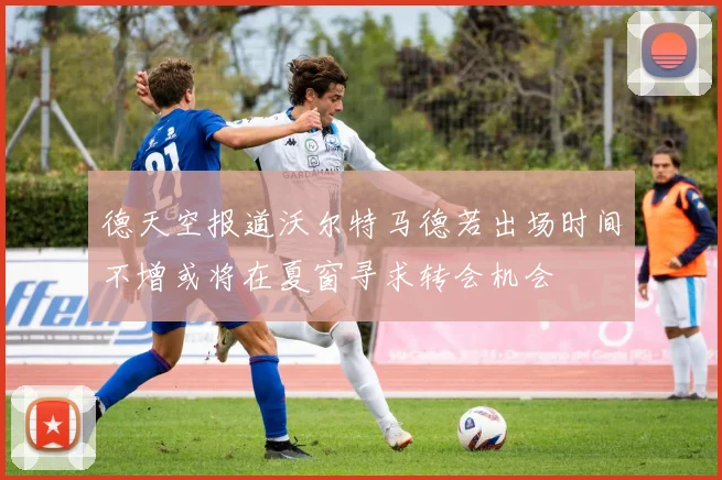德天空报道沃尔特马德若出场时间不增或将在夏窗寻求转会机会