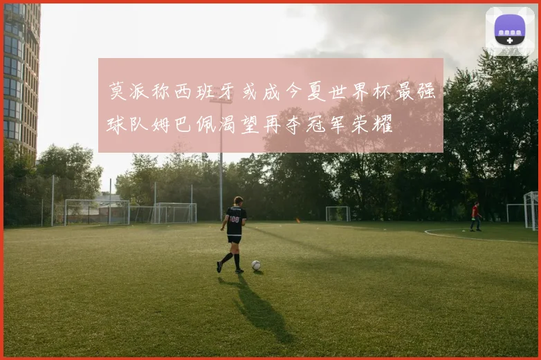 莫派称西班牙或成今夏世界杯最强球队姆巴佩渴望再夺冠军荣耀