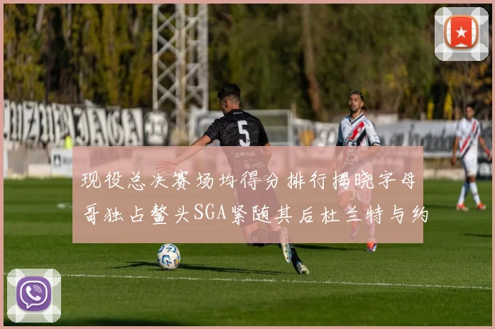 现役总决赛场均得分排行揭晓字母哥独占鳌头SGA紧随其后杜兰特与约基奇争夺第三