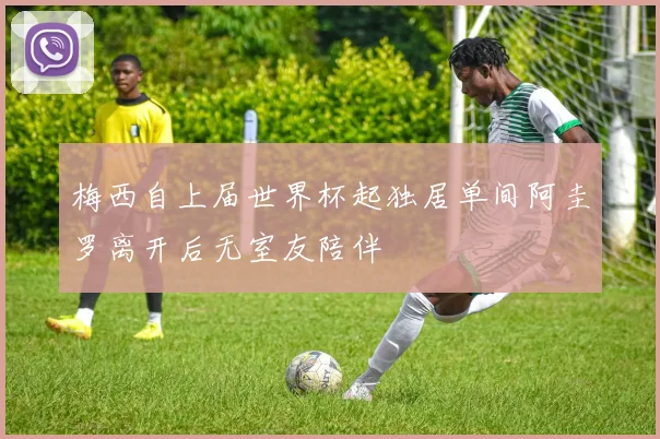 梅西自上届世界杯起独居单间阿圭罗离开后无室友陪伴