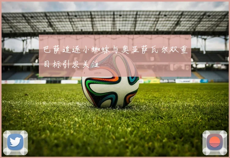 巴萨追逐小蜘蛛与奥亚萨瓦尔双重目标引发关注