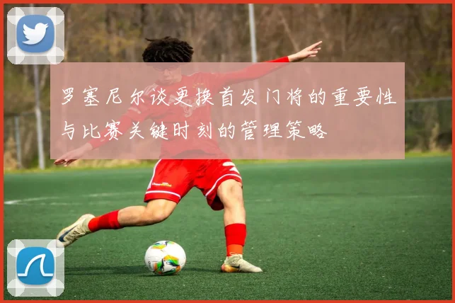 罗塞尼尔谈更换首发门将的重要性与比赛关键时刻的管理策略