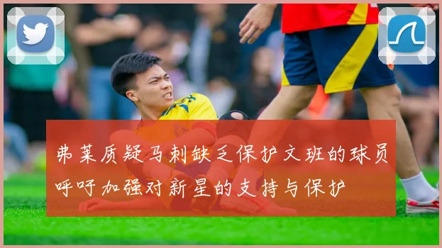 弗莱质疑马刺缺乏保护文班的球员呼吁加强对新星的支持与保护