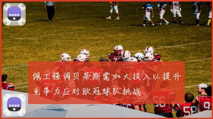 佩工强调贝蒂斯需加大投入以提升竞争力应对欧冠球队挑战