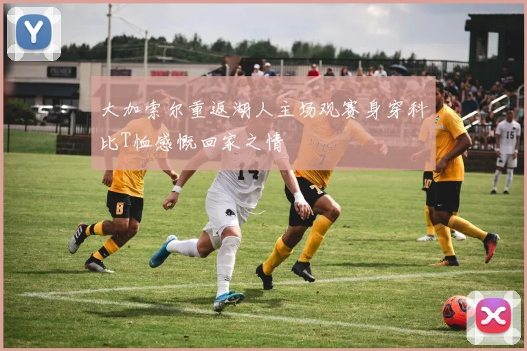 大加索尔重返湖人主场观赛身穿科比T恤感慨回家之情