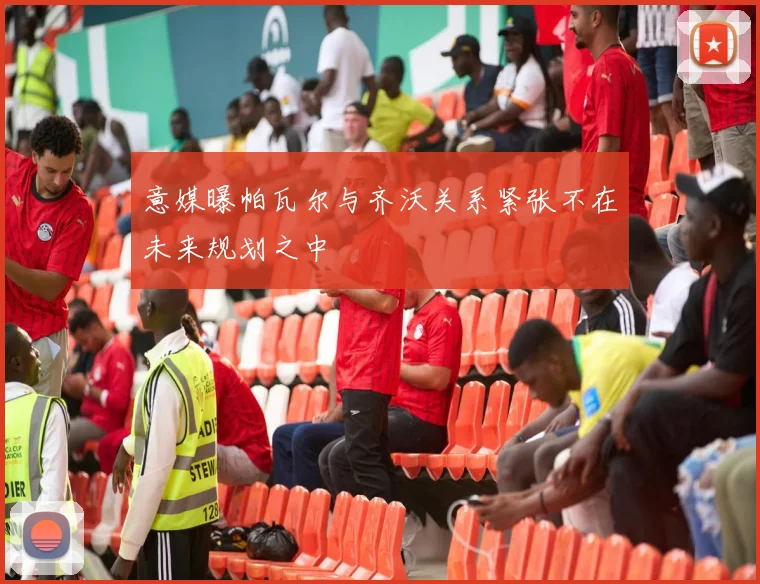 意媒曝帕瓦尔与齐沃关系紧张不在未来规划之中