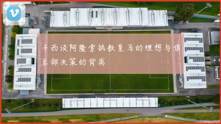 卡西谈阿隆索执教皇马的理想与俱乐部决策的背离