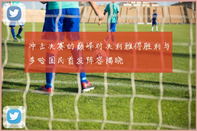 冲击决赛的巅峰对决利雅得胜利与多哈国民首发阵容揭晓