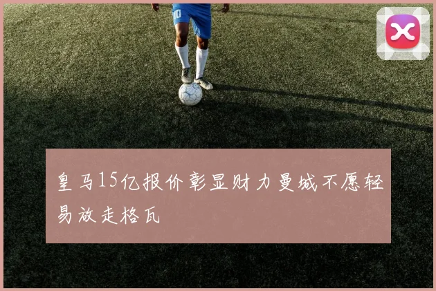 皇马15亿报价彰显财力曼城不愿轻易放走格瓦