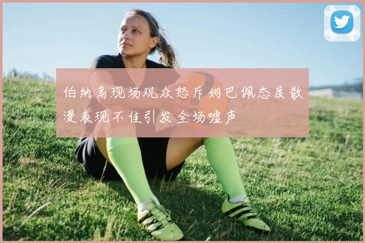 伯纳乌现场观众怒斥姆巴佩态度散漫表现不佳引发全场嘘声