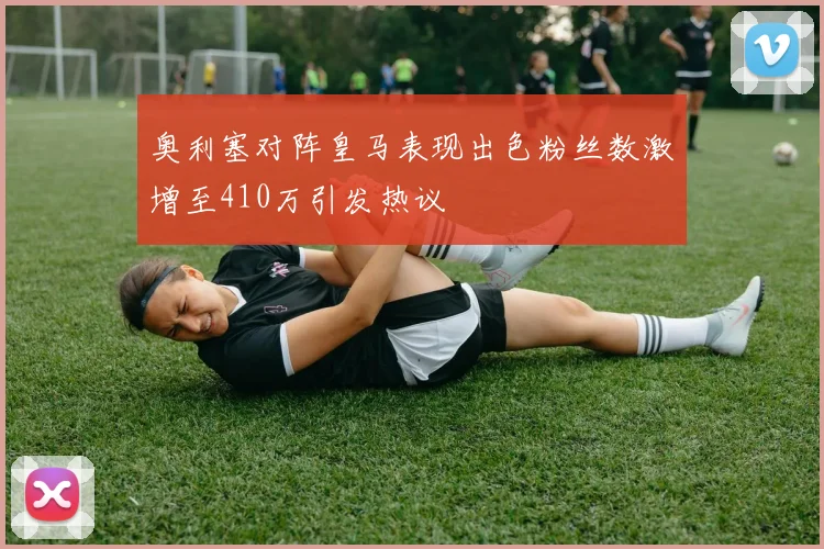 奥利塞对阵皇马表现出色粉丝数激增至410万引发热议