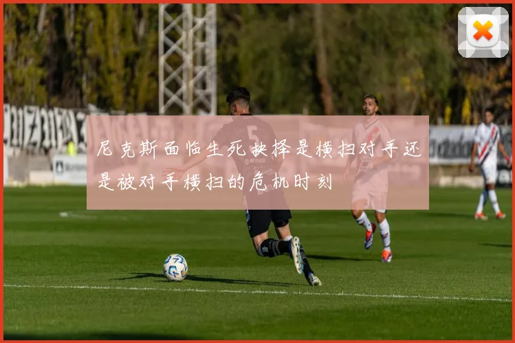 尼克斯面临生死抉择是横扫对手还是被对手横扫的危机时刻