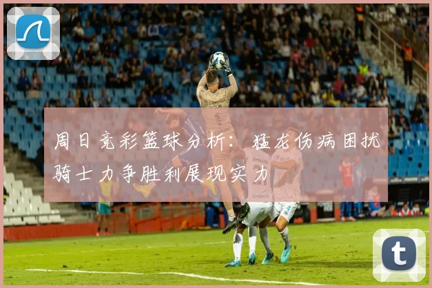 周日竞彩篮球分析：猛龙伤病困扰骑士力争胜利展现实力