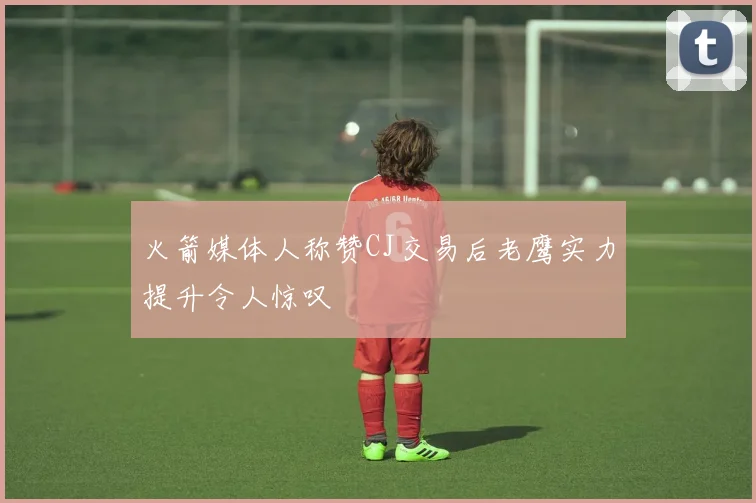火箭媒体人称赞CJ交易后老鹰实力提升令人惊叹