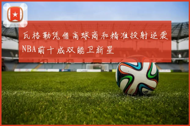 瓦格勒凭借高球商和精准投射逆袭NBA前十成双能卫新星