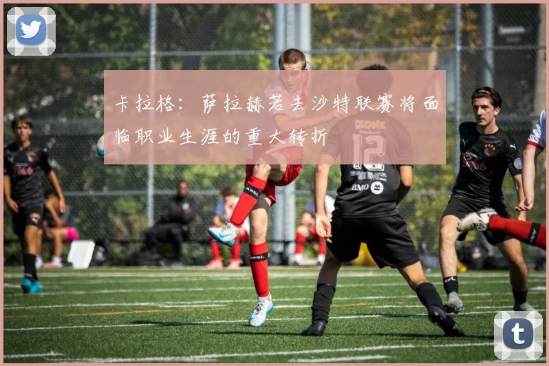 卡拉格：萨拉赫若去沙特联赛将面临职业生涯的重大转折