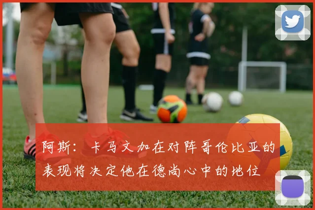 阿斯：卡马文加在对阵哥伦比亚的表现将决定他在德尚心中的地位