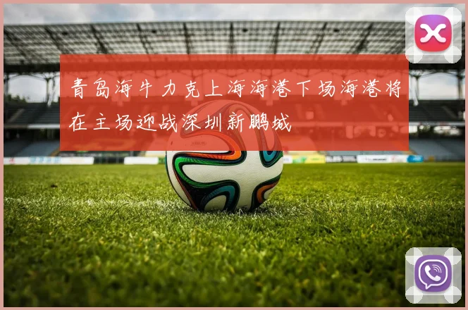 青岛海牛力克上海海港下场海港将在主场迎战深圳新鹏城